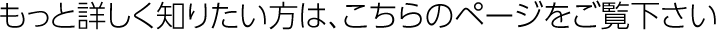 もっと詳しく知りたい方は、こちらのページをご覧下さい