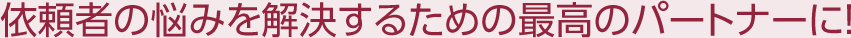 依頼者の悩みを解決するための最高のパートナーに！