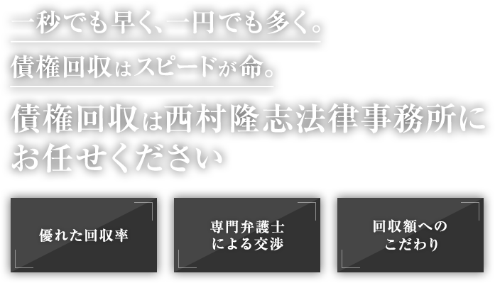 一秒でも早く、一円でも多く。債権回収はスピードが命。債権回収は西村隆志法律事務所にお任せください 優れた回収率 専門弁護士による交渉 回収額へのこだわり